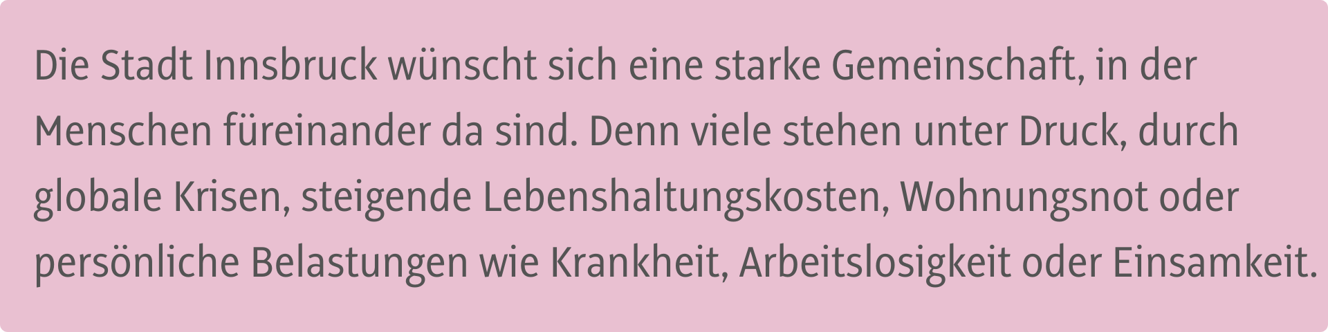 Die Stadt Innsbruck wünscht sich eine starke Gemeinschaft, in der Menschen füreinander da sind. Denn viele stehen unter Druck, durch globale Krisen, steigende Lebenshaltungskosten, Wohnungsnot oder persönliche Belastungen wie Krankheit, Arbeitslosigkeit oder Einsamkeit.