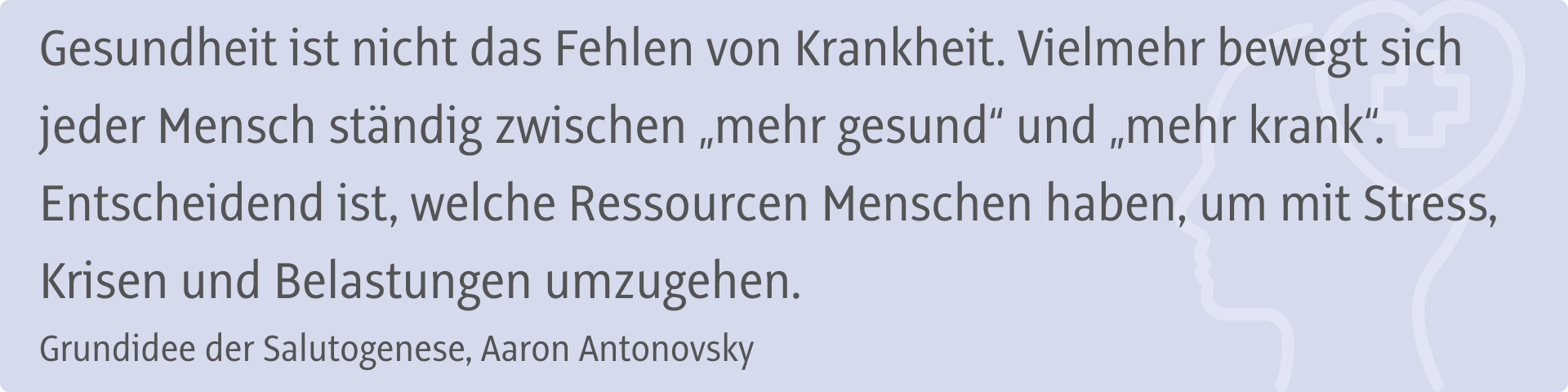 Gesundheit ist nicht das Fehlen von Krankheit. Vielmehr bewegt sich jeder Mensch ständig zwischen „mehr gesund“ und „mehr krank“. Entscheidend ist, welche Ressourcen Menschen haben, um mit Stress, Krisen und Belastungen umzugehen. Grundidee der Salutogenese, Aaron Antonovsky